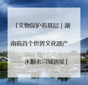 文物保护看基层｜湖南省首个世界文化遗产——永顺老司城遗址