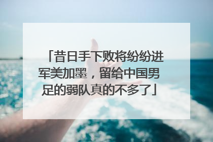昔日手下败将纷纷进军美加墨，留给中国男足的弱队真的不多了