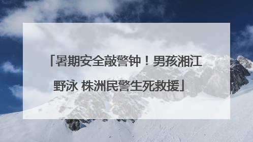 暑期安全敲警钟！男孩湘江野泳 株洲民警生死救援