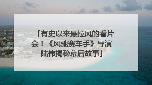有史以来最拉风的看片会！《风驰赛车手》导演陆伟揭秘幕后故事
