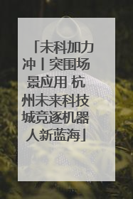 未科加力冲丨突围场景应用 杭州未来科技城竞逐机器人新蓝海