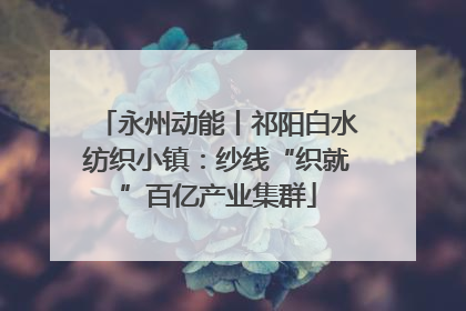 永州动能丨祁阳白水纺织小镇：纱线“织就”百亿产业集群
