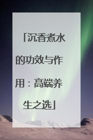 沉香煮水的功效与作用：高端养生之选
