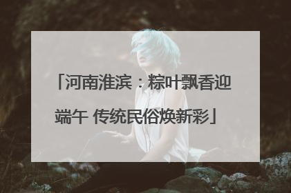 河南淮滨：粽叶飘香迎端午 传统民俗焕新彩