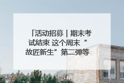 活动招募｜期末考试结束 这个周末“故匠新生”第二弹等着同学们来体验！