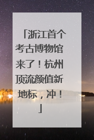 浙江首个考古博物馆来了！杭州顶流颜值新地标，冲！