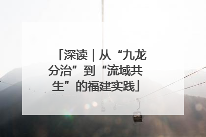 深读｜从“九龙分治”到“流域共生”的福建实践