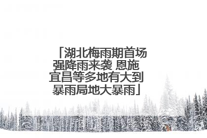 湖北梅雨期首场强降雨来袭 恩施宜昌等多地有大到暴雨局地大暴雨