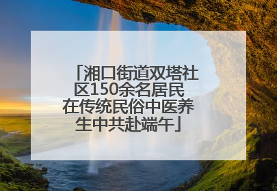 湘口街道双塔社区150余名居民在传统民俗中医养生中共赴端午