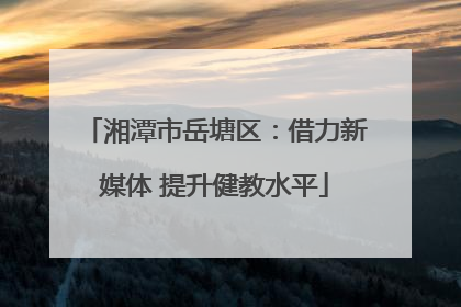 湘潭市岳塘区：借力新媒体 提升健教水平