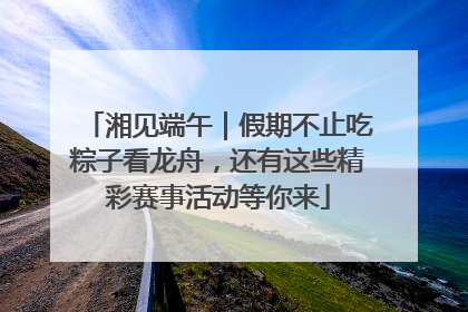 湘见端午｜假期不止吃粽子看龙舟，还有这些精彩赛事活动等你来
