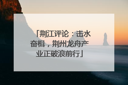 荆江评论：击水奋楫，荆州龙舟产业正破浪前行