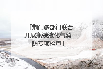 荆门多部门联合开展瓶装液化气消防专项检查