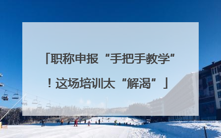 职称申报“手把手教学”！这场培训太“解渴”