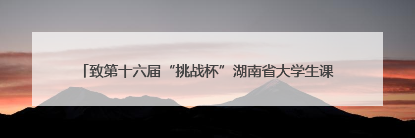致第十六届“挑战杯”湖南省大学生课外学术科技作品竞赛参赛学子的一封信