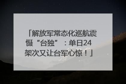 解放军常态化巡航震慑“台独”：单日24架次又让台军心惊！