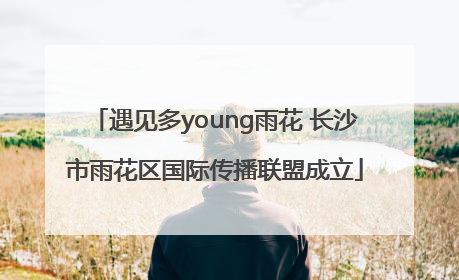 遇见多young雨花 长沙市雨花区国际传播联盟成立