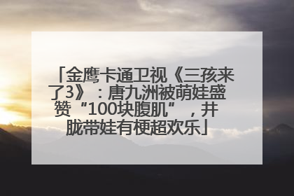 金鹰卡通卫视《三孩来了3》：唐九洲被萌娃盛赞“100块腹肌”，井胧带娃有梗超欢乐