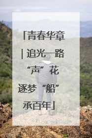 青春华章｜追光一路“声”花 逐梦“船”承百年