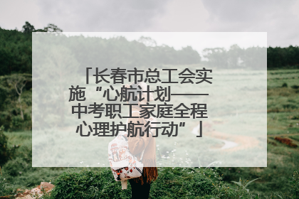 长春市总工会实施“心航计划——中考职工家庭全程心理护航行动”