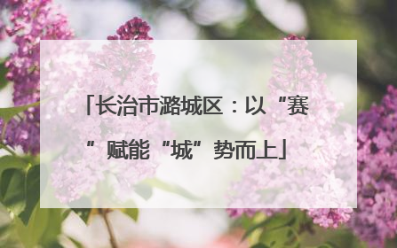 长治市潞城区：以“赛”赋能“城”势而上