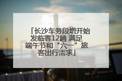 长沙车务段增开始发临客12趟 满足端午节和“六一”旅客出行需求
