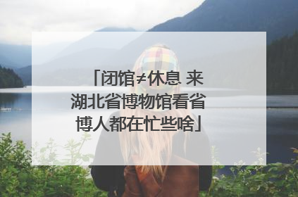 闭馆≠休息 来湖北省博物馆看省博人都在忙些啥