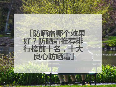 防晒霜哪个效果好？防晒霜推荐排行榜前十名，十大良心防晒霜