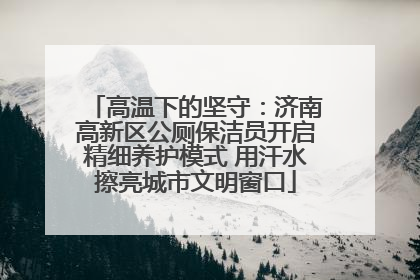 高温下的坚守：济南高新区公厕保洁员开启精细养护模式 用汗水擦亮城市文明窗口