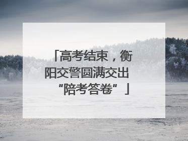 高考结束，衡阳交警圆满交出“陪考答卷”