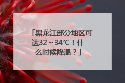 黑龙江部分地区可达32～34℃！什么时候降温？