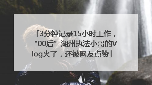3分钟记录15小时工作，“00后”湖州执法小哥的Vlog火了，还被网友点赞