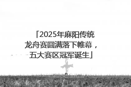 2025年麻阳传统龙舟赛圆满落下帷幕，五大赛区冠军诞生