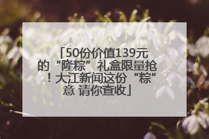 50份价值139元的“隆粽”礼盒限量抢！大江新闻这份“粽”意 请你查收