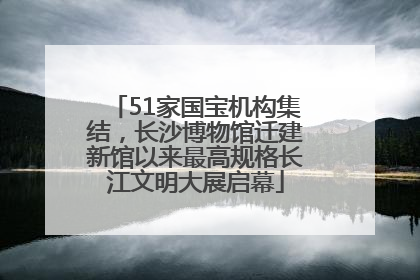 51家国宝机构集结，长沙博物馆迁建新馆以来最高规格长江文明大展启幕