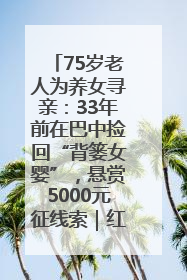 75岁老人为养女寻亲：33年前在巴中捡回“背篓女婴”，悬赏5000元征线索｜红星寻人